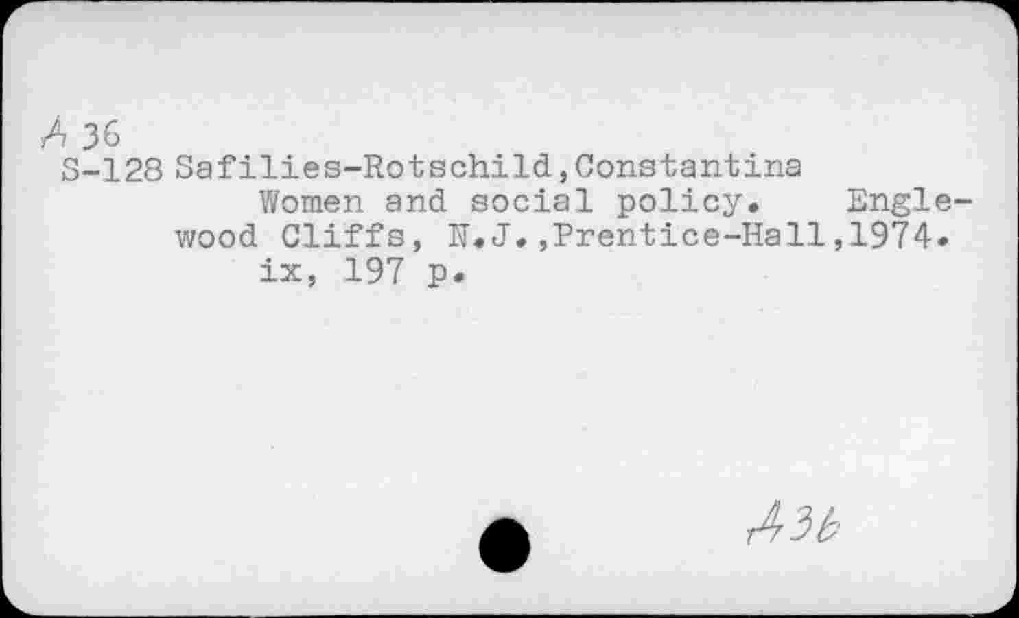 ﻿A 36
S-128 Safilies-Rotschild,Constantins
Women and social policy* Englewood Cliffs, K.J,,Prentice-Hall,1974.
ix, 197 P*
A3b